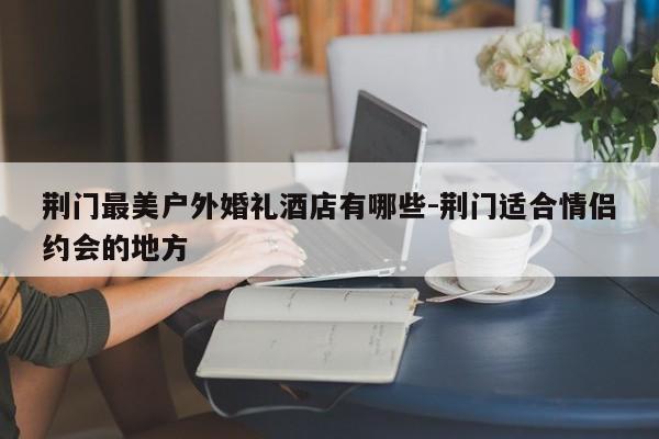 荆门最美户外婚礼酒店有哪些-荆门适合情侣约会的地方