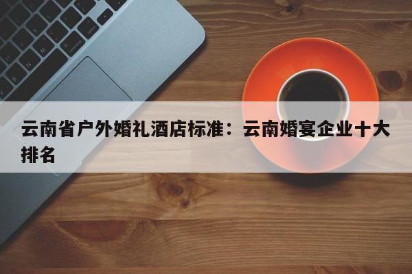 云南省户外婚礼酒店标准：云南婚宴企业十大排名