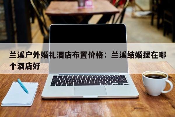 兰溪户外婚礼酒店布置价格：兰溪结婚摆在哪个酒店好