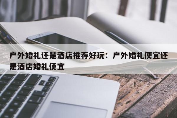 户外婚礼还是酒店推荐好玩：户外婚礼便宜还是酒店婚礼便宜