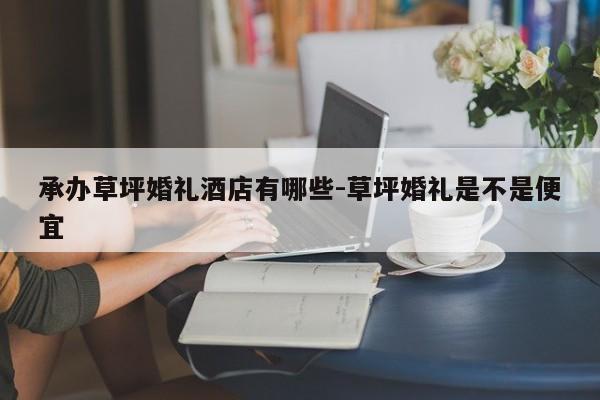 承办草坪婚礼酒店有哪些-草坪婚礼是不是便宜