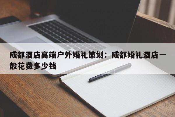 成都酒店高端户外婚礼策划：成都婚礼酒店一般花费多少钱