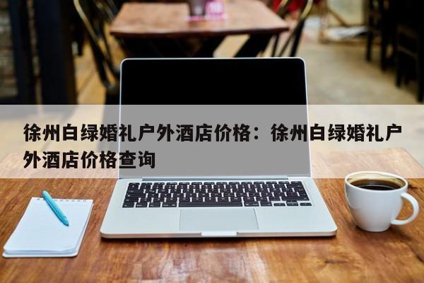 徐州白绿婚礼户外酒店价格：徐州白绿婚礼户外酒店价格查询