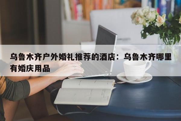 乌鲁木齐户外婚礼推荐的酒店：乌鲁木齐哪里有婚庆用品