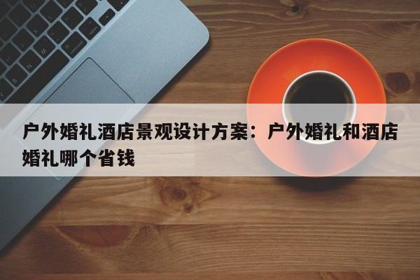 户外婚礼酒店景观设计方案：户外婚礼和酒店婚礼哪个省钱